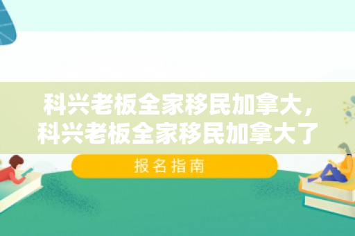 科兴老板全家移民加拿大，科兴老板全家移民加拿大了吗