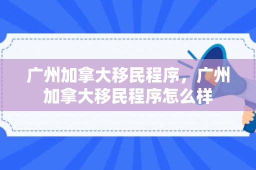 广州加拿大移民程序，广州加拿大移民程序怎么样