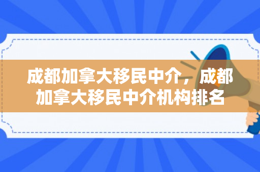 成都加拿大移民中介，成都加拿大移民中介机构排名