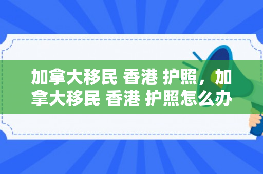 加拿大移民 香港 护照，加拿大移民 香港 护照怎么办理