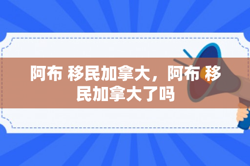 阿布 移民加拿大，阿布 移民加拿大了吗