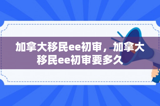 加拿大移民ee初审，加拿大移民ee初审要多久