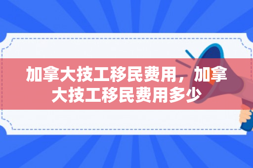 加拿大技工移民费用，加拿大技工移民费用多少