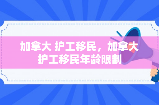 加拿大 护工移民，加拿大护工移民年龄限制