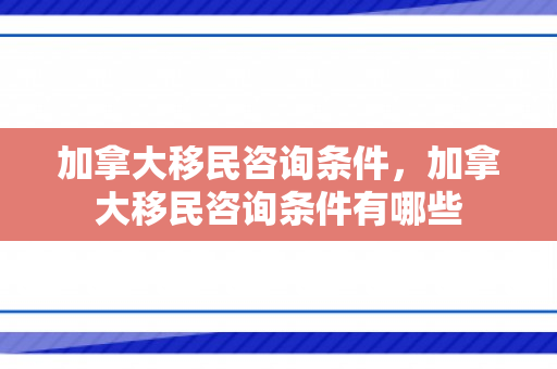 加拿大移民咨询条件，加拿大移民咨询条件有哪些