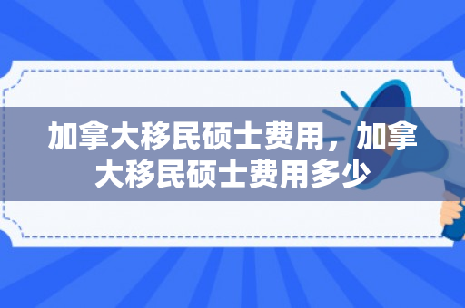 加拿大移民硕士费用，加拿大移民硕士费用多少