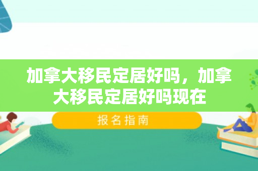 加拿大移民定居好吗，加拿大移民定居好吗现在