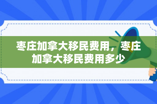 枣庄加拿大移民费用，枣庄加拿大移民费用多少