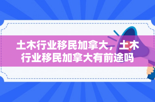 土木行业移民加拿大，土木行业移民加拿大有前途吗