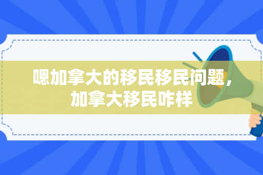 嗯加拿大的移民移民问题，加拿大移民咋样