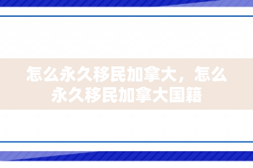 怎么永久移民加拿大，怎么永久移民加拿大国籍