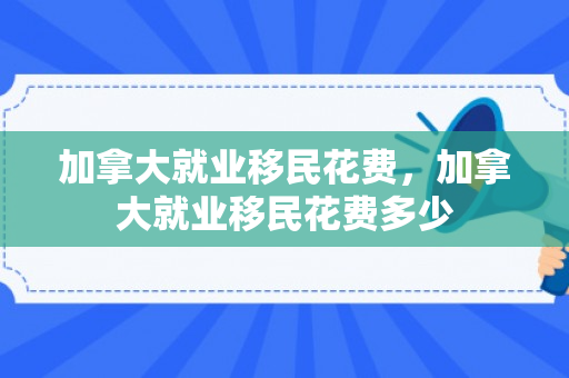 加拿大就业移民花费，加拿大就业移民花费多少