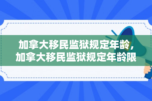 加拿大移民监狱规定年龄，加拿大移民监狱规定年龄限制