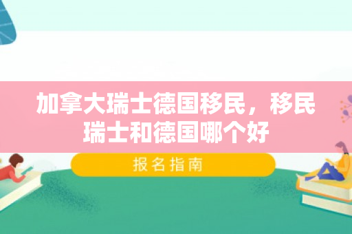加拿大瑞士德国移民，移民瑞士和德国哪个好