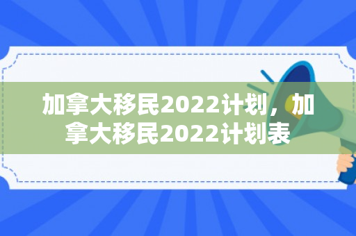 加拿大移民2022计划，加拿大移民2022计划表
