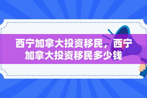 西宁加拿大投资移民，西宁加拿大投资移民多少钱