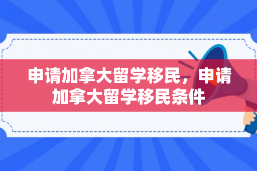 申请加拿大留学移民，申请加拿大留学移民条件