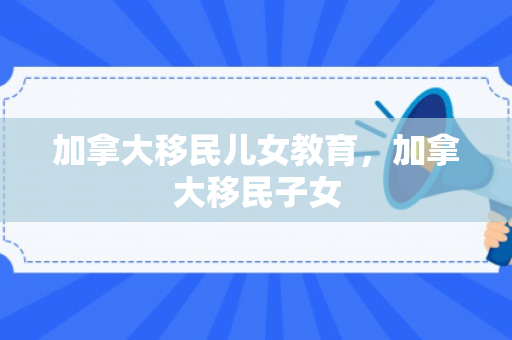 加拿大移民儿女教育，加拿大移民子女