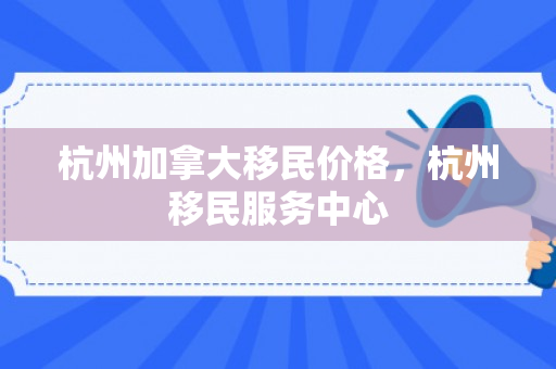 杭州加拿大移民价格，杭州移民服务中心