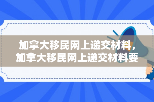 加拿大移民网上递交材料，加拿大移民网上递交材料要多久