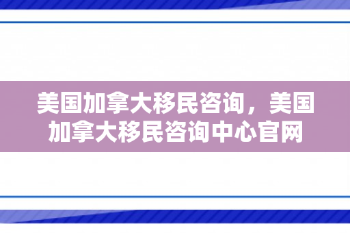 美国加拿大移民咨询，美国加拿大移民咨询中心官网