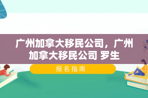 广州加拿大移民公司，广州加拿大移民公司 罗生