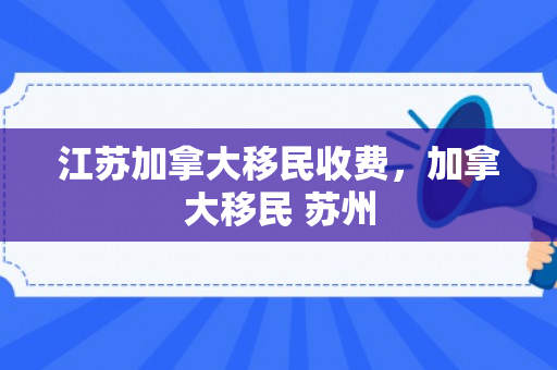 江苏加拿大移民收费，加拿大移民 苏州