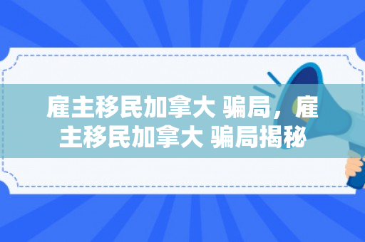 雇主移民加拿大 骗局，雇主移民加拿大 骗局揭秘