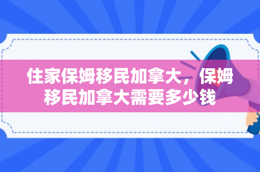 住家保姆移民加拿大，保姆移民加拿大需要多少钱
