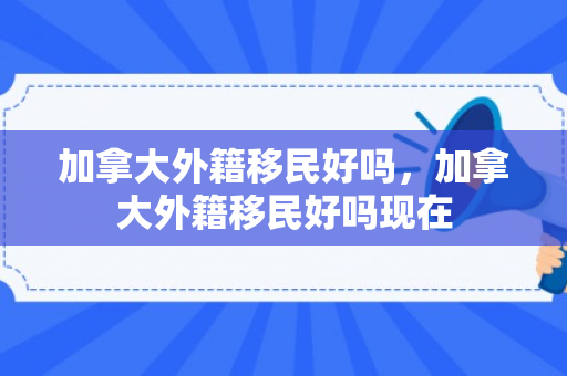 加拿大外籍移民好吗，加拿大外籍移民好吗现在