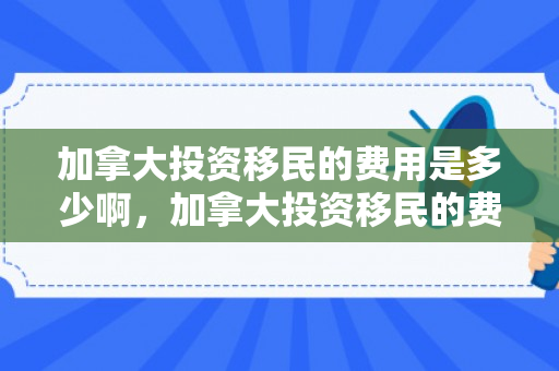 加拿大投资移民的费用是多少啊，加拿大投资移民的费用是多少啊知乎