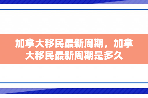 加拿大移民最新周期，加拿大移民最新周期是多久