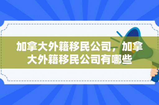 加拿大外籍移民公司，加拿大外籍移民公司有哪些