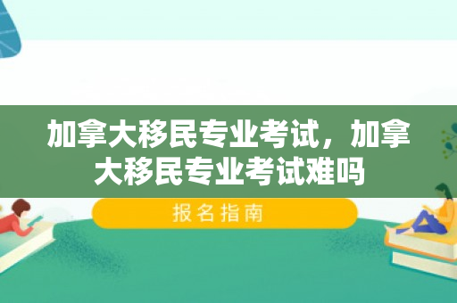 加拿大移民专业考试，加拿大移民专业考试难吗