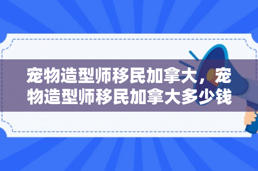 宠物造型师移民加拿大，宠物造型师移民加拿大多少钱