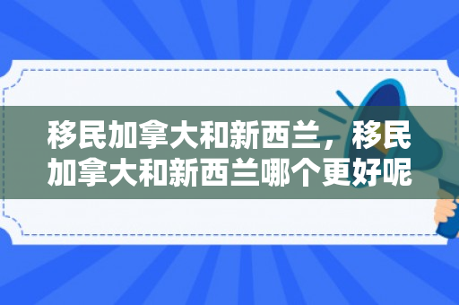 移民加拿大和新西兰，移民加拿大和新西兰哪个更好呢