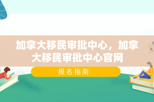 加拿大移民审批中心，加拿大移民审批中心官网