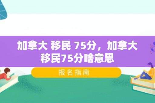 加拿大 移民 75分，加拿大移民75分啥意思