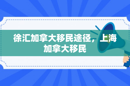 徐汇加拿大移民途径，上海加拿大移民
