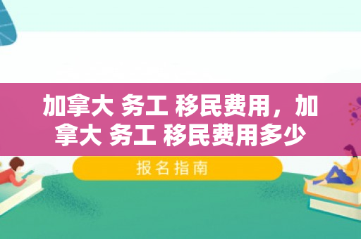 加拿大 务工 移民费用，加拿大 务工 移民费用多少