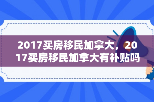 2017买房移民加拿大，2017买房移民加拿大有补贴吗