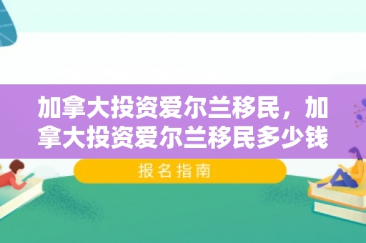 加拿大投资爱尔兰移民，加拿大投资爱尔兰移民多少钱