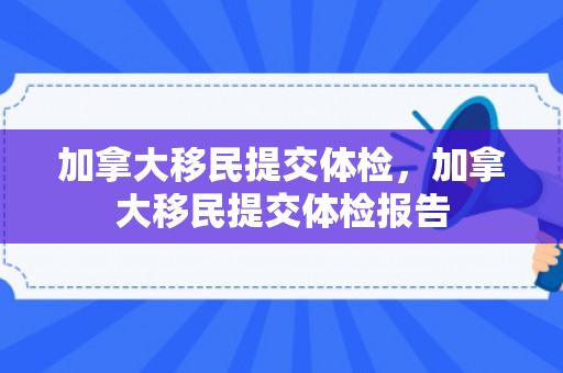 加拿大移民提交体检，加拿大移民提交体检报告