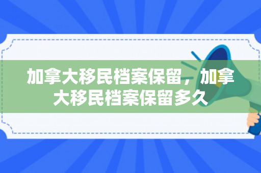 加拿大移民档案保留，加拿大移民档案保留多久