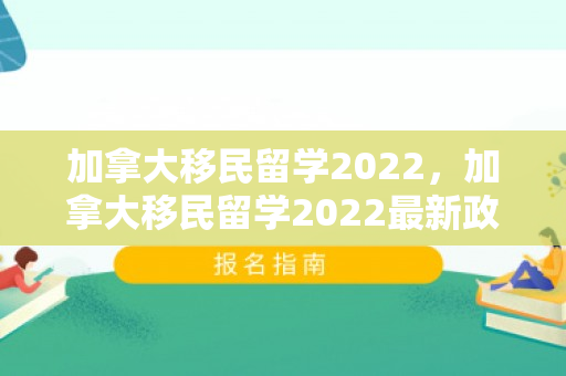 加拿大移民留学2022，加拿大移民留学2022最新政策