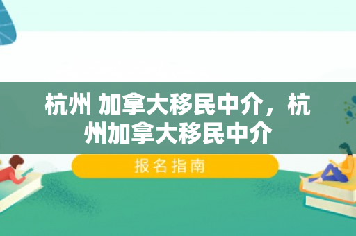 杭州 加拿大移民中介，杭州加拿大移民中介