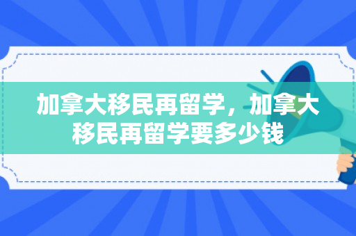 加拿大移民再留学，加拿大移民再留学要多少钱