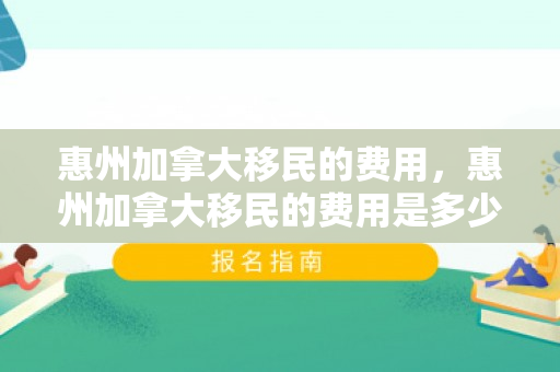 惠州加拿大移民的费用，惠州加拿大移民的费用是多少