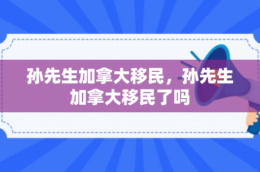 孙先生加拿大移民，孙先生加拿大移民了吗