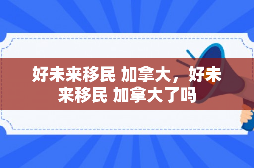 好未来移民 加拿大，好未来移民 加拿大了吗